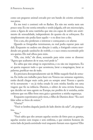 A Perfeita Afirmação 21
como um pequeno animal cercado por um bando de coiotes avistando
sua presa.
Eu me torci e contorci sob os flashes. Eu não me sentia nem um
pouco sexy. Eu me sentia estranha e sendo julgada, sob um microscópio,
como a figura de uma varetinha que não era capaz de exibir um senti-
mento de sensualidade, independente do quanto ela se esforçasse. Eu
simplesmente não podia fazer aquilo – e eu disse isso a eles.
Um a um, eles perderam o interesse e começaram a se afastar.
Quando as fotografias terminaram, eu mal podia esperar para sair
dali. Enquanto eu andava em direção à saída, o fotógrafo estava mor-
dendo um grande sanduíche de rosbife, e o suco estava escorrendo pelo
seu queixo. Ele mal olhou para mim.
“Oh, ciao, bella,” ele disse, acenando para mim como se dissesse:
“Agora que acabamos de te usar, você pode ir.”
Eu sabia que não atingi às expectativas, e eu não me importava. Eu
só queria esquecer tudo o que aconteceu, lavar a maquiagem, lavar as
palavras, purificar-me de tudo.
Eu precisava desesperadamente sair de Milão naquele final de sema-
na. Eu tinha um trabalho para fazer em Veneza nas semanas seguintes,
então decidi chegar mais cedo, pois eu sempre amei Veneza e queria
vê-la novamente – eu já tinha estado lá com minha família em uma
viagem que fiz na infância. Damien, o editor de uma revista francesa,
que decidiu ser meu agente na Europa, me proibiu de ir sozinha, então
ordenou que seu filho fosse meu guia e garantisse a minha segurança.
Enquanto esperávamos pelo trem, o filho de Damien disse: “Eu ouvi
falar sobre as fotos de ontem.”
“Ouviu?”
“Você se lembra daquela janela do lado direito da sala?”, ele pergun-
tou.
“Sim.”
“Você sabia que eles armam aquelas sessões de fotos para as garotas,
aquelas sessões sem roupas e sem estilistas, e que existem homens do
outro lado da janela assistindo você enquanto fumam seus cigarros? Eles
 