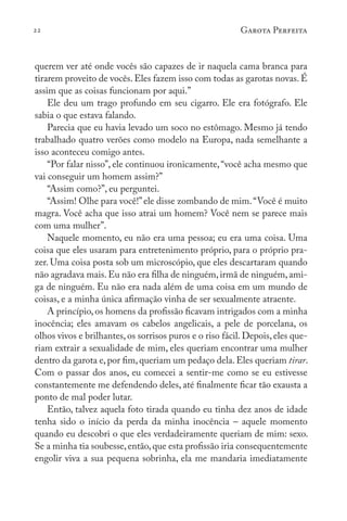 22 Garota Perfeita
querem ver até onde vocês são capazes de ir naquela cama branca para
tirarem proveito de vocês. Eles fazem isso com todas as garotas novas. É
assim que as coisas funcionam por aqui.”
Ele deu um trago profundo em seu cigarro. Ele era fotógrafo. Ele
sabia o que estava falando.
Parecia que eu havia levado um soco no estômago. Mesmo já tendo
trabalhado quatro verões como modelo na Europa, nada semelhante a
isso aconteceu comigo antes.
“Por falar nisso”, ele continuou ironicamente,“você acha mesmo que
vai conseguir um homem assim?”
“Assim como?”, eu perguntei.
“Assim! Olhe para você!”ele disse zombando de mim.“Você é muito
magra. Você acha que isso atrai um homem? Você nem se parece mais
com uma mulher”.
Naquele momento, eu não era uma pessoa; eu era uma coisa. Uma
coisa que eles usaram para entretenimento próprio, para o próprio pra-
zer. Uma coisa posta sob um microscópio, que eles descartaram quando
não agradava mais.Eu não era filha de ninguém,irmã de ninguém,ami-
ga de ninguém. Eu não era nada além de uma coisa em um mundo de
coisas, e a minha única afirmação vinha de ser sexualmente atraente.
A princípio, os homens da profissão ficavam intrigados com a minha
inocência; eles amavam os cabelos angelicais, a pele de porcelana, os
olhos vivos e brilhantes, os sorrisos puros e o riso fácil. Depois, eles que-
riam extrair a sexualidade de mim, eles queriam encontrar uma mulher
dentro da garota e,por fim,queriam um pedaço dela.Eles queriam tirar.
Com o passar dos anos, eu comecei a sentir-me como se eu estivesse
constantemente me defendendo deles, até finalmente ficar tão exausta a
ponto de mal poder lutar.
Então, talvez aquela foto tirada quando eu tinha dez anos de idade
tenha sido o início da perda da minha inocência – aquele momento
quando eu descobri o que eles verdadeiramente queriam de mim: sexo.
Se a minha tia soubesse,então,que esta profissão iria consequentemente
engolir viva a sua pequena sobrinha, ela me mandaria imediatamente
 