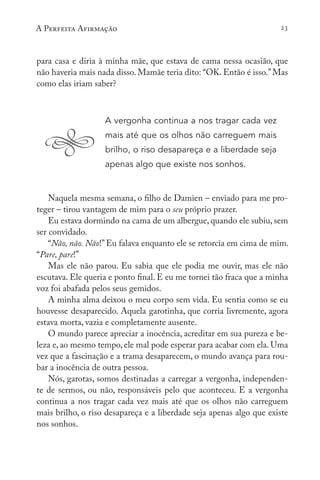 A Perfeita Afirmação 23
para casa e diria à minha mãe, que estava de cama nessa ocasião, que
não haveria mais nada disso. Mamãe teria dito: “OK. Então é isso.”Mas
como elas iriam saber?
A vergonha continua a nos tragar cada vez
mais até que os olhos não carreguem mais
brilho, o riso desapareça e a liberdade seja
apenas algo que existe nos sonhos.
Naquela mesma semana, o filho de Damien – enviado para me pro-
teger – tirou vantagem de mim para o seu próprio prazer.
Eu estava dormindo na cama de um albergue, quando ele subiu, sem
ser convidado.
“Não, não. Não!”Eu falava enquanto ele se retorcia em cima de mim.
“Pare, pare!”
Mas ele não parou. Eu sabia que ele podia me ouvir, mas ele não
escutava. Ele queria e ponto final. E eu me tornei tão fraca que a minha
voz foi abafada pelos seus gemidos.
A minha alma deixou o meu corpo sem vida. Eu sentia como se eu
houvesse desaparecido. Aquela garotinha, que corria livremente, agora
estava morta, vazia e completamente ausente.
O mundo parece apreciar a inocência, acreditar em sua pureza e be-
leza e, ao mesmo tempo, ele mal pode esperar para acabar com ela. Uma
vez que a fascinação e a trama desaparecem, o mundo avança para rou-
bar a inocência de outra pessoa.
Nós, garotas, somos destinadas a carregar a vergonha, independen-
te de sermos, ou não, responsáveis pelo que aconteceu. E a vergonha
continua a nos tragar cada vez mais até que os olhos não carreguem
mais brilho, o riso desapareça e a liberdade seja apenas algo que existe
nos sonhos.
 