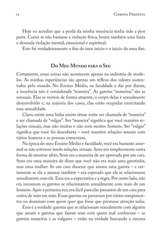 24 Garota Perfeita
Hoje eu acredito que a perda da minha inocência tenha sido a pior
parte. Como se não bastasse a violação física, houve também uma lenta
e desnuda violação mental, emocional e espiritual.
Este foi verdadeiramente o fim do meu início e o início do meu fim.
Do Meu Mundo para o Seu
Certamente, essas coisas não acontecem apenas na indústria de mode-
los. As minhas experiências são apenas um reflexo dos valores susten-
tados pelo mundo. No Ensino Médio, na faculdade e daí por diante,
a inocência não é considerada “maneira”. As garotas “maneiras” são as
sensuais. Elas se vestem de forma atraente, o corpo delas é sexualmente
desenvolvido e, na maioria dos casos, elas estão ocupadas exercitando
essa sexualidade.
Claro, existe uma linha muito tênue entre ser chamada de “maneira”
e ser chamada de “vulgar”. Ser “maneira” significa que você mantém re-
lações sexuais, mas não muitas e não com muitos homens. Ser “vulgar”
significa que você foi descoberta – você mantém relações sexuais com
vários homens e as pessoas comentam.
Na época do meu Ensino Médio e faculdade,você era bastante anor-
mal se não estivesse tendo relações sexuais.Sexo era simplesmente outra
forma de mostrar afeto. Sexo era a maneira de ser aprovada por um cara.
Sexo era uma maneira de dizer que você não era mais uma garotinha,
mas uma mulher. Se um cara dissesse que amava uma garota – e cer-
tamente se ela o amasse também – era esperado que ela se relacionasse
sexualmente com ele.Essa era a expectativa e a regra.Por outro lado,não
era incomum as garotas se relacionarem sexualmente com mais de um
homem.Após a primeira vez,era fácil para elas passarem de um cara para
outro,de mão em mão.Essas garotas ou passavam por vários rompimen-
tos ou dormiam com quem quer que fosse que prestasse atenção nelas.
Essa é a verdade: garotas que se relacionam sexualmente com alguém
que amam e garotas que fazem sexo com quem mal conhecem – as
garotas maneiras e as vulgares – estão na verdade buscando a mesma
 