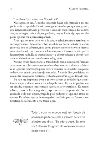 26 Garota Perfeita
“Eu não sei”, eu sussurrava. “Eu não sei”.
Mas agora eu sei. A minha inocência havia sido perdida e eu não
podia mais recuperá-la. Eu não conseguia entender por que esse garoto,
esse relacionamento, não preenchia o vazio do meu coração. Eu achava
que, ao entregar tudo a ele, eu ganharia; mas se havia algo que eu não
podia ignorar era a perda irreparável.
Após quatro anos de altos e baixos, o relacionamento terminou e
eu simplesmente desmoronei. Nas manhãs, eu ficava deitada na cama,
enterrada sob as cobertas, meu corpo pesado como se estivesse preso a
correntes. Eu não queria mais me levantar para ir à escola; eu não queria
levantar para nada.Eu só queria chorar – e chorar e chorar e chorar – até
o meu cabelo ficar encharcado com as lágrimas.
Mesmo tendo dezoito anos e trabalhando como modelo em Paris,eu
deitava sob as cobertas enquanto a chuva batia contra a vidraça, e deixa-
va as lágrimas rolarem.Eu podia ouvir a conversa das modelos no quarto
ao lado, mas eu não queria me juntar a elas. Ao invés disso, eu deitava na
cama e lia livros sobre budismo, tentando encontrar algum tipo de paz.
Eu não me importava com a entrevista com as modelos que acon-
teceria naquele dia ou com a festa daquela noite. Eu me importava em
ser amada, enquanto meu coração parecia estar se partindo. Eu tentei
relaxar, como os livros sugeriam; experimentar a proposta da não ne-
cessidade e do não desejo, pregada pelo budismo e que me atraiu ao
mesmo. Eu achava que os livros sugeriam que “não precisar”de nada me
libertaria do sofrimento e me traria a paz.
Toda garota no mundo está em busca da
afirmação perfeita – elas estão em busca de
alguém que diga: “Eu adoro você. Eu amo
você demais. Eu gosto de você exatamente
como você é”.
 