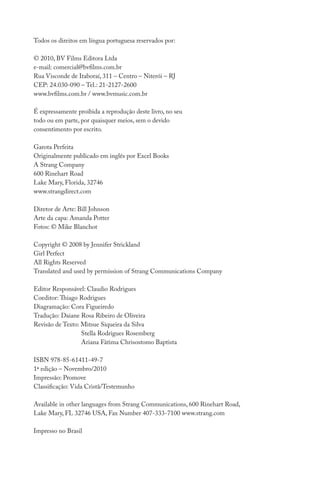 Todos os direitos em língua portuguesa reservados por:
© 2010, BV Films Editora Ltda
e-mail: comercial@bvfilms.com.br
Rua Visconde de Itaboraí, 311 – Centro – Niterói – RJ
CEP: 24.030-090 – Tel.: 21-2127-2600
www.bvfilms.com.br / www.bvmusic.com.br
É expressamente proibida a reprodução deste livro, no seu
todo ou em parte, por quaisquer meios, sem o devido
consentimento por escrito.
Garota Perfeita
Originalmente publicado em inglês por Excel Books
A Strang Company
600 Rinehart Road
Lake Mary, Florida, 32746
www.strangdirect.com
Diretor de Arte: Bill Johnson
Arte da capa: Amanda Potter
Fotos: © Mike Blanchot
Copyright © 2008 by Jennifer Strickland
Girl Perfect
All Rights Reserved
Translated and used by permission of Strang Communications Company
Editor Responsável: Claudio Rodrigues
Coeditor: Thiago Rodrigues
Diagramação: Cora Figueiredo
Tradução: Daiane Rosa Ribeiro de Oliveira
Revisão de Texto: Mitsue Siqueira da Silva
Stella Rodrigues Rosemberg
Ariana Fátima Chrisostomo Baptista
	
ISBN 978-85-61411-49-7
1ª edição – Novembro/2010
Impressão: Promove
Classificação: Vida Cristã/Testemunho
Available in other languages from Strang Communications, 600 Rinehart Road,
Lake Mary, FL 32746 USA, Fax Number 407-333-7100 www.strang.com
Impresso no Brasil
 