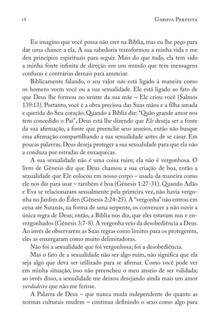28 Garota Perfeita
Eu imagino que você possa não crer na Bíblia, mas eu lhe peço para
dar uma chance a ela. A sua sabedoria transformou a minha vida e me
deu princípios espirituais para seguir. Mais do que tudo, ela tem sido
a minha fonte infinita de direção em um mundo que tem mensagens
confusas e contrárias demais para anunciar.
Biblicamente falando, o seu valor não está ligado à maneira como
os homens veem você ou a sua sexualidade. Ele está ligado ao fato de
que Deus lhe formou no ventre da sua mãe – Ele criou você (Salmos
139:13). Portanto, você é a obra preciosa das Suas mãos e a filha amada
e querida do Seu coração. Quando a Bíblia diz: “Quão grande amor nos
tem concedido o Pai”, Deus está lhe dizendo que Ele deseja ser a fonte
da sua afirmação, a fonte que preenche seus anseios, então não busque
essa afirmação compartilhando a sua sexualidade antes de se casar. Em
poucas palavras,Deus deseja proteger a sua sexualidade para que ela não
a conduza por estradas de enxaquecas.
A sua sexualidade não é uma coisa ruim; ela não é vergonhosa. O
livro de Gênesis diz que Deus chamou a sua criação de boa, então a
sexualidade que Ele colocou em nosso corpo – usada da maneira como
ele nos diz para usar – também é boa (Gênesis 1:27-31). Quando Adão
e Eva se relacionaram sexualmente pela primeira vez, não havia vergo-
nha no Jardim do Éden (Gênesis 2:24-25). A “vergonha”não entrou em
cena até Satanás, na forma de uma serpente, os convencer a não ouvir a
única regra de Deus; então, a Bíblia nos diz, que eles estavam nus e en-
vergonhados (Gênesis 3:7-8).A vergonha veio da desobediência a Deus.
Ao invés de observarem as Suas regras como limites para os protegerem,
eles as enxergaram como muito delimitadoras.
Não foi a sexualidade que foi vergonhosa; foi a desobediência.
Mas o fato de a sexualidade não ser algo ruim, não significa que ela
seja algo que deva ser utilizado para se afirmar. Como você pode ver
em minha situação, isso não preencheu o meu anseio de ser validada;
ao invés disso, a sexualidade me deixou desejando ainda mais um amor
verdadeiro que não me ferisse.
A Palavra de Deus – que nunca muda independente do quanto as
normas culturais mudem – continua definindo o sexo como algo para
 