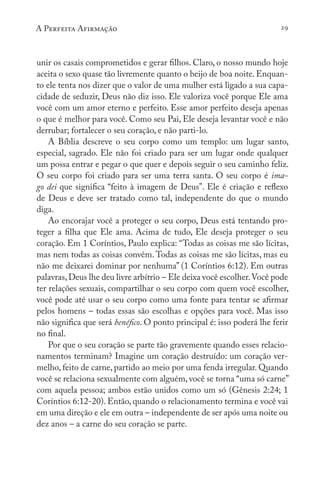 A Perfeita Afirmação 29
unir os casais comprometidos e gerar filhos. Claro, o nosso mundo hoje
aceita o sexo quase tão livremente quanto o beijo de boa noite. Enquan-
to ele tenta nos dizer que o valor de uma mulher está ligado a sua capa-
cidade de seduzir, Deus não diz isso. Ele valoriza você porque Ele ama
você com um amor eterno e perfeito. Esse amor perfeito deseja apenas
o que é melhor para você. Como seu Pai, Ele deseja levantar você e não
derrubar; fortalecer o seu coração, e não parti-lo.
A Bíblia descreve o seu corpo como um templo: um lugar santo,
especial, sagrado. Ele não foi criado para ser um lugar onde qualquer
um possa entrar e pegar o que quer e depois seguir o seu caminho feliz.
O seu corpo foi criado para ser uma terra santa. O seu corpo é ima-
go dei que significa “feito à imagem de Deus”. Ele é criação e reflexo
de Deus e deve ser tratado como tal, independente do que o mundo
diga.
Ao encorajar você a proteger o seu corpo, Deus está tentando pro-
teger a filha que Ele ama. Acima de tudo, Ele deseja proteger o seu
coração. Em 1 Coríntios, Paulo explica: “Todas as coisas me são lícitas,
mas nem todas as coisas convêm. Todas as coisas me são lícitas, mas eu
não me deixarei dominar por nenhuma” (1 Coríntios 6:12). Em outras
palavras,Deus lhe deu livre arbítrio – Ele deixa você escolher.Você pode
ter relações sexuais, compartilhar o seu corpo com quem você escolher,
você pode até usar o seu corpo como uma fonte para tentar se afirmar
pelos homens – todas essas são escolhas e opções para você. Mas isso
não significa que será benéfico. O ponto principal é: isso poderá lhe ferir
no final.
Por que o seu coração se parte tão gravemente quando esses relacio-
namentos terminam? Imagine um coração destruído: um coração ver-
melho, feito de carne, partido ao meio por uma fenda irregular. Quando
você se relaciona sexualmente com alguém, você se torna “uma só carne”
com aquela pessoa; ambos estão unidos como um só (Gênesis 2:24; 1
Coríntios 6:12-20). Então, quando o relacionamento termina e você vai
em uma direção e ele em outra – independente de ser após uma noite ou
dez anos – a carne do seu coração se parte.
 