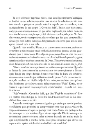 30 Garota Perfeita
Se isso acontecer repetidas vezes, você consequentemente carregará
as feridas desses relacionamentos para dentro do relacionamento com
seu marido – porque o pecado sexual é aquele que, na verdade, você
carrega dentro do seu corpo (1 Coríntios 6:18). Então, você não apenas
entrega a seu marido um corpo que já foi explorado por outros homens,
mas também um coração que já foi várias vezes despedaçado. No final
das contas, você se arrependerá das escolhas que fez para compartilhar
seu corpo com outros e desejará ter guardado seu corpo para aquele com
quem passará toda a sua vida.
Quando meu marido, Shane, e eu começamos a namorar, estávamos
com vinte e poucos anos e não conhecíamos muitas pessoas que se guar-
davam para o casamento. Para alguns, parecíamos loucos, mas nós dois
sofremosasconsequênciasdasnossasescolhasinfelizesdopassado;agora,
queríamosfazerascoisasàmaneiradeDeus.Nósaprendemosdamaneira
mais difícil que os Seus caminhos são os melhores. Mas isso não foi fácil!
Nós éramos loucos um pelo outro e estávamos apaixonados. Quando
as linhas da pureza sexual se estremeciam e nós começávamos a discutir
quão longe era longe demais, Shane retrocedia da linha até estarmos
absolutamente certos de que estávamos sendo puros. Após nossos encon-
tros, ele me dava um rápido beijo de boa noite, então citava uma palavra
das Escrituras que salvava nosso relacionamento: “Fuja!” Então, ele se
virava e ia para casa! Isso sempre nos fez dar risadas – e ainda faz – mas
funcionou.
“Fuja” vem de 1 Coríntios 6:18, que diz: “Fugi da prostituição”. Este
é o melhor conselho que eu posso lhe dar. Fuja do exercício da sua sexu-
alidade fora do casamento.
Antes de se entregar, encontre alguém que creia que você é preciosa
o suficiente para primeiro se comprometer com você para a vida toda.
Espero sinceramente que ele proteja você como Shane me protegeu. Ele
fez com que eu me sentisse digna de ser esperada. Ele fez com que eu
me sentisse como se o meu valor estivesse baseado em muito mais do
que simplesmente a minha carne. Você pode imaginar que alívio isso
representou após a minha vida na indústria de modelos?
 