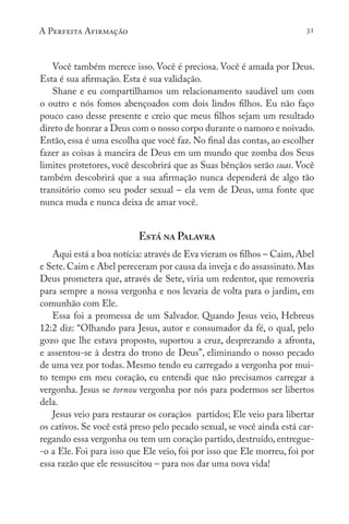 A Perfeita Afirmação 31
Você também merece isso. Você é preciosa. Você é amada por Deus.
Esta é sua afirmação. Esta é sua validação.
Shane e eu compartilhamos um relacionamento saudável um com
o outro e nós fomos abençoados com dois lindos filhos. Eu não faço
pouco caso desse presente e creio que meus filhos sejam um resultado
direto de honrar a Deus com o nosso corpo durante o namoro e noivado.
Então, essa é uma escolha que você faz. No final das contas, ao escolher
fazer as coisas à maneira de Deus em um mundo que zomba dos Seus
limites protetores, você descobrirá que as Suas bênçãos serão suas. Você
também descobrirá que a sua afirmação nunca dependerá de algo tão
transitório como seu poder sexual – ela vem de Deus, uma fonte que
nunca muda e nunca deixa de amar você.
Está na Palavra
Aqui está a boa notícia: através de Eva vieram os filhos – Caim, Abel
e Sete.Caim e Abel pereceram por causa da inveja e do assassinato. Mas
Deus prometera que, através de Sete, viria um redentor, que removeria
para sempre a nossa vergonha e nos levaria de volta para o jardim, em
comunhão com Ele.
Essa foi a promessa de um Salvador. Quando Jesus veio, Hebreus
12:2 diz: “Olhando para Jesus, autor e consumador da fé, o qual, pelo
gozo que lhe estava proposto, suportou a cruz, desprezando a afronta,
e assentou-se à destra do trono de Deus”, eliminando o nosso pecado
de uma vez por todas. Mesmo tendo eu carregado a vergonha por mui-
to tempo em meu coração, eu entendi que não precisamos carregar a
vergonha. Jesus se tornou vergonha por nós para podermos ser libertos
dela.
Jesus veio para restaurar os coraçãos partidos; Ele veio para libertar
os cativos. Se você está preso pelo pecado sexual, se você ainda está car-
regando essa vergonha ou tem um coração partido, destruído, entregue-
-o a Ele. Foi para isso que Ele veio, foi por isso que Ele morreu, foi por
essa razão que ele ressuscitou – para nos dar uma nova vida!
 