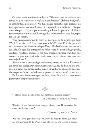 32 Garota Perfeita
Os meus versículos favoritos dizem: “Olharam para ele, e foram ilu-
minados; e os seus rostos não ficaram confundidos” (Salmos 34:5, ênfa-
se acrescentada pelo autor). No dia em que caminhei pelo corredor da
igreja para casar-me com Shane, eu era pura, livre e radiante – não por
causa do que eu fiz, mas por causa do que Jesus fez por mim. A fé nele
removeu para sempre a minha vergonha, substituindo-a com luz, espe-
rança e um futuro.
Você precisa da afirmação perfeita? Você precisa de alguém que diga:
“Você é especial, você é preciosa, você é bela?” Isaías 43:4 diz que uma
vez que você é preciosa e amada por Deus, Ele dará homens em troca da
sua vida.Ou seja,Ele entregou Seu Filho – que foi espancado,golpeado,
açoitado, rejeitado, acusado e, por fim, pregado em uma cruz. Isso não
aconteceu para que você seja condenado e acorrentado, mas para que
você seja liberto!
Se esse não é o principal gesto de amor, eu não sei qual é. Esse não é
um amor que deseja tirar,mas um amor que dá, dá e dá.Isso,minha ami-
ga, é um amor que jamais acaba, jamais vai embora e não deixa você an-
siando por mais. Ao invés disso, ele preenche esse vazio até transbordar.
Enfim, este é um amor que nos lava, lava e lava até estarmos com-
pletamente limpos novamente.
“Todas as coisas me são lícitas, mas nem todas as coisas convêm.”
–1 Coríntios 6:12 grifo do Autor
“E criou Deus o homem à sua imagem: à imagem de Deus o criou; ho-
mem e mulher os criou.”
–Gênesis 1:27, grifo do Autor
“Ou não sabeis que o vosso corpo é o templo do Espírito Santo, que habita
em vós, proveniente de Deus, e que não sois de vós mesmos? Porque
 