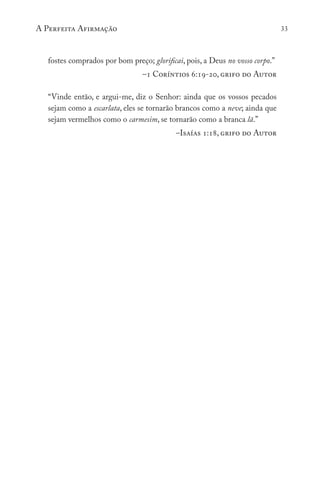 A Perfeita Afirmação 33
fostes comprados por bom preço; glorificai, pois, a Deus no vosso corpo.”
–1 Coríntios 6:19-20, grifo do Autor
“Vinde então, e argui-me, diz o Senhor: ainda que os vossos pecados
sejam como a escarlata, eles se tornarão brancos como a neve; ainda que
sejam vermelhos como o carmesim, se tornarão como a branca lã.”
–Isaías 1:18, grifo do Autor
 