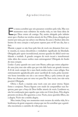 Agr adec im ent os
E
u nunca acreditei que nós passamos sozinhos pela vida. Mas nos
momentos mais solitários da minha vida, eu não fazia ideia de
que Deus estava ali comigo. Pai, muito obrigada pelo infinito
amor que o Senhor me revelou através do Seu Filho. Jesus, obrigada por
morrer por mim,por me salvar e me libertar.Eu amo o Senhor além dos
limites do meu coração e mal posso esperar para vê-lO um dia, face a
face.
Mamãe e papai: se não fosse pelo fato de vocês me deixarem livre nes-
te mundo, eu nunca descobriria o verdadeiro significado da liberdade.
Obrigada pelo apoio incondicional, mesmo quando foi difícil ouvir-me
falando a verdade. A grande coragem de vocês tocará e transformará
vidas além dos nossos sonhos mais extravagantes! Obrigada do fundo
do meu coração.
Linda e Larry: quando me casei com Shane, sabia que estava adquirin-
do uma joia; mas não sabia que por trás dele havia um grande tesouro.
A fé de vocês sempre foi o meu farol, minha rocha e meu refúgio. Sou
extremamente agradecida pelo amor sacrificial de vocês, pelas incontá-
veis horas investidas em nós e em nossos filhos, e pela certeza de que
Deus me chamou para ser uma voz para Ele. Sem vocês, isso não seria
possível. Obrigada.
Olivia e Zach: a mamãe ama vocês com um amor eterno. Sejam
fortes e corajosos. Nunca fiquem com medo de compartilhar suas fra-
quezas, para que a força de Deus brilhe através de vocês. Lembrem-se,
não há condenação para aqueles que estão em Cristo Jesus. Pela alegria
presente em Jesus, Ele aguentou a cruz.Vocês, meus queridos filhos, são
a alegria. Vocês são a minha alegria.
Meu irmão, Greg: nos momentos mais escuros da minha vida, foi a
lembrança da gente enquanto criança que me fez acreditar que a garoti-
nha encontraria o caminho de volta para casa.
vi
 