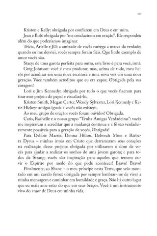Kristen e Kelly: obrigada por confiarem em Deus e em mim.
Jean e Bob: obrigada por “me conduzirem em oração”.Ele respondeu
além do que poderíamos imaginar.
Tricia, Arielle e Jill: a amizade de vocês carrega a marca da verdade;
quando eu me desviei, vocês sempre foram fiéis. Que lindo exemplo de
amor vocês são.
Stacy: de uma garota perfeita para outra, este livro é para você, irmã.
Greg Johnson: você é meu produtor, mas, acima de tudo, meu he-
rói por acreditar em uma nova escritora e uma nova voz em uma nova
geração. Você também acreditou que eu era capaz. Obrigada pela sua
coragem!
Lori e Jim Kennedy: obrigada por tudo o que vocês fizeram para
tirar esse projeto do papel e visualizá-lo.
Kristen Smith,Megan Carter,Wendy Sylvester,Lori Kennedy e Ka-
tie Hickey: amigas iguais a vocês não existem.
Ao meu grupo de oração: vocês foram ouvidos! Obrigada.
Caris, Rashelle e o nosso grupo “Tenha Amigas Verdadeiras”: vocês
me inspiraram a acreditar que a mudança contínua e a fé são verdadei-
ramente possíveis para a geração de vocês. Obrigada!
Para Debbie Marrie, Donna Hilton, Deborah Moss e Bárba-
ra Dycus – minhas irmãs em Cristo que derramaram seus corações
na realização desse projeto: obrigada por utilizarem o dom de vo-
cês para ajudar a realizar os sonhos de uma jovem garota; e para to-
dos da Strang: vocês são inspiração para aqueles que temem ou-
vir o Espírito por medo do que pode acontecer! Bravo! Bravo!
Finalmente, ao Shane – o meu príncipe nesta Terra, que veio mon-
tado em um cavalo feroz: obrigada por sempre lembrar-me de viver a
minha mensagem e caminhar em humildade e graça.Não há outro lugar
que eu mais ame estar do que em seus braços. Você é um instrumento
vivo do amor de Deus em minha vida.
vii
 