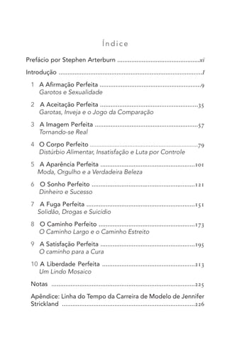 Í ndic e
Prefácio por Stephen Arterburn ...............................................xi
Introdução ..................................................................................I
1 A Afirmação Perfeita ..........................................................9
Garotos e Sexualidade
2 A Aceitação Perfeita ........................................................35
Garotas, Inveja e o Jogo da Comparação
3 A Imagem Perfeita ...........................................................57
Tornando-se Real
4 O Corpo Perfeito ..................................................................79
Distúrbio Alimentar, Insatisfação e Luta por Controle
5 A Aparência Perfeita ......................................................101
Moda, Orgulho e a Verdadeira Beleza
6 O Sonho Perfeito ...........................................................121
Dinheiro e Sucesso
7 A Fuga Perfeita ..............................................................151
Solidão, Drogas e Suicídio
8 O Caminho Perfeito .......................................................173
O Caminho Largo e o Caminho Estreito
9 A Satisfação Perfeita ......................................................195
O caminho para a Cura
10 A Liberdade Perfeita .....................................................213
Um Lindo Mosaico
Notas ..................................................................................225
Apêndice: Linha do Tempo da Carreira de Modelo de Jennifer
Strickland ............................................................................226
 