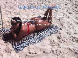 GAROTA DE IPANEMA
 Moça do corpo dourado do sol de Ipanema o
seu balançado é mais que um poema é a coisa
        mas linda que eu já vi passar,
 