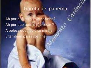 Garota de ipanema
Ah por que estou tão sozinho?
Ah por que tudo é tão triste ?
A beleza que não é só minha
E também passa sozinha,
 