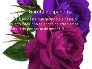 Garota de ipanema
Ah se ela soubesse que quando ela passa o
  mundo inteirinho se enche de graça e fica
  mais lindo por causa do amor !!!!!
 