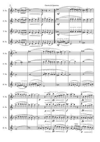 &
&
&
&
b
b
..
..
..
..
S. Sx.
A. Sx.
T. Sx.
B. Sx.
18
œ ‰J
œ œ>œœ œ>
œ ‰J
œ œœ>œ œ>
œ ‰ j
œ œœ
>
œ œ
>
œ ‰ j
œ œœ
>
œ œ
>
w
.œ
J
œ> .œ J
œ>
.œ j
œ
>
.œ
j
œ
>
.œ
j
œ> .œ
j
œ
>
f
f
f
f
J
œ ‰ Œ Ó
J
œ œ>
J
œ
J
œ .œ
j
œ œ
>
j
œ j
œ .œ
j
œ œ
>
j
œ j
œ .œ
F
F
F
F
w#
w#
w#
3
Œ œ# œ#
3
œ# œ# œ
3
œ œ# œ# 3
œ# œœ
3
œ œn œ 3
œ œœ
3
œ œ# œ
3
œ œœ
.˙
Œ
.œ# J
œ#> ˙
.œ
J
œ> ˙
.œ#
j
œ
>
˙
w#
&
&
&
&
b
b
S. Sx.
A. Sx.
T. Sx.
B. Sx.
24
w
˙ ˙#
w
3
Œ œ œ#
3
œ# œ œ#
w#
w#
w
3
Œ œ œ# 3
œ#
œ# œ
3
œ œ œ# 3
œ# œ œ
3
œ œ œ 3
œ# œ œ
3
œ œ# œ
3
œ œ œ
w
.œn J
œ# ˙
.œn
J
œ ˙
.œ#
j
œ ˙
wn
w
˙ ˙
w
3
Œ œ œ 3
œ œ œ
wN
w
w
3
Œ œ œ 3
œ œ œ
&
&
&
&
b
b
S. Sx.
A. Sx.
T. Sx.
B. Sx.
30 3
œ œb œ 3
œ œ œ
3
œ œ œ 3
œ œ œ
3
œ œ œ 3
œ œ œ
w
.œ J
œ> ˙
.œb
J
œ> ˙
.œ
J
œ
>
˙
wb
p
˙
3
Œ
œ œb
˙
p
3
Œ
œb œ
˙
p
3
Œ œb œ
3
Œ œb œb
3
œ œ œ
Í
Í
Í
Í
3
œ
œ œ 3
œn œn œ
3
œ œ œ 3
œn œ œ
3
œn œ œ 3
œ œ œ
3
œ
œ œ 3
œb œ œ
f
f
f
f
.œb
J
œn>
J
œ
‰ Œ
.œ#
J
œ>
J
œ
‰ Œ
.œ
J
œ>
J
œ ‰ Œ
.œb
> j
œ œ
Solo
œ œœ
Í
3
œ>
œ œ 3
œ œ œ
Í
3
œ>
œ œ 3
œ œ œ
Í
3
œ
>
œ œb
3
œ œ œ
p
3
œ
œ œb 3
œb œ œ
2 Garota de Ipanema
 