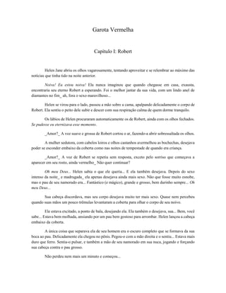 Garota Vermelha

Capítulo I: Robert

Helen Jane abriu os olhos vagarosamente, tentando aproveitar e se relembrar ao máximo das
notícias que tinha tido na noite anterior.
Noiva! Eu estou noiva! Ela nunca imaginou que quando chegasse em casa, exausta,
encontraria seu eterno Robert a esperando. Foi o melhor jantar da sua vida, com um lindo anel de
diamantes no fim_ ah, fora o sexo maravilhoso...
Helen se virou para o lado, passou a mão sobre a cama, apalpando delicadamente o corpo de
Robert. Ela sentiu o peito dele subir e descer com sua respiração calma de quem dorme tranquilo.
Os lábios de Helen procuraram automaticamente os de Robert, ainda com os olhos fechados.
Se pudesse eu eternizava esse momento.
_Amor?_ A voz suave e grossa de Robert cortou o ar, fazendo-a abrir sobressaltada os olhos.
A mulher sedutora, com cabelos loiros e olhos castanhos avermelhou as bochechas, desejava
poder se esconder embaixo da coberta como nas noites de tempestade de quando era criança.
_Amor?_ A voz de Robert se repetiu sem resposta, exceto pelo sorriso que começava a
aparecer em seu rosto, ainda vermelho_ Não quer continuar?
Oh meu Deus... Helen sabia o que ele queria... E ela também desejava. Depois do sexo
intenso da noite_ e madrugada_ ela apenas desejava ainda mais sexo. Não que fosse muito esnobe,
mas o pau de seu namorado era... Fantástico (e mágico), grande e grosso, bem durinho sempre... Oh
meu Deus...
Sua cabeça discordava, mas seu corpo desejava muito ter mais sexo. Quase nem percebeu
quando suas mãos um pouco trêmulas levantaram a coberta para olhar o corpo de seu noivo.
Ele estava excitado, a ponto de bala, desejando ela. Ela também o desejava, sua... Bem, você
sabe... Estava bem molhada, ansiando por um pau bem gostoso para arrombar. Helen lançou a cabeça
embaixo da coberta.
A única coisa que separava ela de seu homem era o escuro completo que se formava da sua
boca ao pau. Delicadamente ela chegou no pênis. Pegou-o com a mão direita e o sentiu... Estava mais
duro que ferro. Sentia-o pulsar, e também a mão de seu namorado em sua nuca, jogando e forçando
sua cabeça contra o pau grosso.
Não perdeu nem mais um minuto e começou...

 