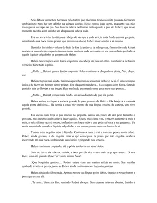 Seus lábios vermelhos borrados pelo batom que não tinha tirado na noite passada, formaram
um biquinho para dar um selinho na cabeça do pau. Beijo outras duas vezes, enquanto sua mão
massageava o corpo do pau. Sua buceta estava molhando tanto quanto o pau de Robert, que nesse
momento recebia com carinho um chupada na cabeça toda.
Era um vai e vém frenético na cabeça do pau que a cada vez, ia mais fundo em sua garganta,
arrombando sua boca com o prazer que dominava não só Robert mas também a si mesma.
Gemidos baixinhos vinham do lado de fora da coberta. A mão grossa, firme e forte de Robert
acariciava sua cabeça, enquanto tentava socar sua boca cada vez mais em seu pau melado que babava
aquele líquido salgadinho na garganta de Helen.
Helen Jane chupava com força, engolindo da cabeça do pau até o fim. Lambuzava de batom
vermelho forte todo o pênis.
_Ahhh..._ Robert gemeu fundo enquanto Helen continuava chupando o pênis_ Vai, chupa,
vai!
Helen chupou mais ainda, fazendo aquele homem se encolher embaixo de si. É uma sensação
única a de fazer um homem sentir prazer. Era ela quem mandava... Ela chupava com força, fazendo
gemidos sair de Robert e sua buceta ficar molhada, escorrendo uma gota entre suas pernas...
_Ahhh..._ Robert gemeu mais fundo, um aviso discreto de que iria gozar.
Helen voltou a chupar a cabeça grande do pau gostoso de Robert. Ela latejava e escorria
aquela porra deliciosa... Ela sentia a cada movimento de sua língua envolta da cabeça, um novo
gemido.
Ela socou com força o pau inteiro na garganta, sentia um pouco de dor pelo tamanho e
grossura, mas mesmo assim amava fazer aquilo... Socou mais uma vez, o prazer aumentava mais e
mais, e pela última vez ela socou, enfiando com força tudo o que pode na boca e na garganta... Se
sentia arrombada quando o líquido salgadinho e um pouco grosso escorreu dentro de si.
Tomou com orgulho todo o líquido. Continuava com o vai e vém um pouco mais calmo.
Robert ainda gozava, e ela engolia tudo o que conseguia. A porra que não engolia, acabava
escorrendo em sua boca, lambuzando seus lábios e pingando nos lençóis.
Helen continuou chupando, até o pênis amolecer em seus lábios.
Saiu de baixo da coberta, tímida, a boca parecia dez vezes mais larga que antes... O meu
Deus, amo até quando Robert arromba minha boca!
_Que boquinha gostosa..._ Robert estava com um sorriso safado no rosto. Seu maxilar
quadrado irradiava prazer, como se Helen ainda continuasse o chupando gostoso.
Helen ainda não falou nada. Apenas passou sua língua pelos lábios, tirando o pouco batom e
porra que estava ali.
_Te amo_ disse por fim, sentindo Robert abraçar. Suas pernas estavam abertas, úmidas e

 