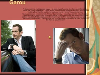 Garou "I always want to make people happy – to open myself up and give them everything I have inside me. Every single time." These words summarize the essence of Garou, who delivers nothing less than his soul to his audience in every one of his performances.  Garou possesses a rare intensity. Profound generosity – a quality evident in his daily actions – seems to be its source. And those who gather to hear Garou sing are never disappointed, as they inevitably find themselves on the receiving end of his electric presence and generous performing commitment. "People come out to my shows and think they're there for me, but I'm there to be with them."  
