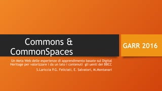 Commons &
CommonSpaces
Un Meta Web delle esperienze di apprendimento basate sul Digital
Heritage per valorizzare i da un lato i contenuti gli uenti dei BBCC
S.Lariccia P.G. Feliciati, E. Salvatori, M.Montanari
GARR 2016
 