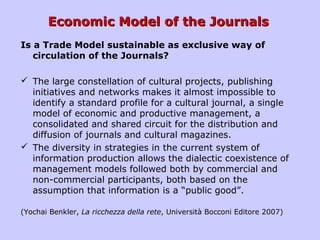 Economic Model of the JournalsEconomic Model of the Journals
Is a Trade Model sustainable as exclusive way of
circulation of the Journals?
 The large constellation of cultural projects, publishing
initiatives and networks makes it almost impossible to
identify a standard profile for a cultural journal, a single
model of economic and productive management, a
consolidated and shared circuit for the distribution and
diffusion of journals and cultural magazines.
 The diversity in strategies in the current system of
information production allows the dialectic coexistence of
management models followed both by commercial and
non-commercial participants, both based on the
assumption that information is a “public good”.
(Yochai Benkler, La ricchezza della rete, Università Bocconi Editore 2007)
 
