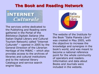 The Book and Reading NetworkThe Book and Reading Network
The website of the Institute for
the Book “Italia Pianeta Libro”
was created in May 2005, with
the objective to increase the
knowledge and synergies in the
book’s world, and was meant to
become a national reference
point for the whole community
of operators and readers.
Information and data about
Books and Journals were
included in the website.
The services online dedicated to
the Publishing and Reading were
gathered in the Portal of the
Biblioteca Digitale Italiana (the
Italian Digital Library and Cultural
Tourism Network) called “Internet
Culturale” – opened in 2005 by the
General Direction of the Librarian
Heritage of the MiBAC – which also
provides access to the archives of
libraries and cultural institutions
and to the national library
Catalogue and service search
engine Opac.
 