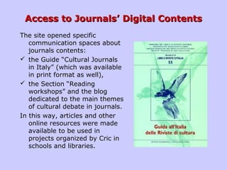 Access to Journals’ Digital ContentsAccess to Journals’ Digital Contents
The site opened specific
communication spaces about
journals contents:
 the Guide “Cultural Journals
in Italy” (which was available
in print format as well),
 the Section “Reading
workshops” and the blog
dedicated to the main themes
of cultural debate in journals.
In this way, articles and other
online resources were made ​​
available to be used in
projects organized by Cric in
schools and libraries.
 