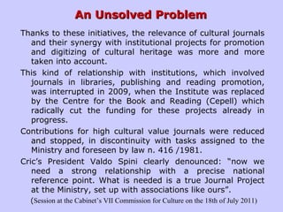 An Unsolved ProblemAn Unsolved Problem
Thanks to these initiatives, the relevance of cultural journals
and their synergy with institutional projects for promotion
and digitizing of cultural heritage was more and more
taken into account.
This kind of relationship with institutions, which involved
journals in libraries, publishing and reading promotion,
was interrupted in 2009, when the Institute was replaced
by the Centre for the Book and Reading (Cepell) which
radically cut the funding for these projects already in
progress.
Contributions for high cultural value journals were reduced
and stopped, in discontinuity with tasks assigned to the
Ministry and foreseen by law n. 416 /1981.
Cric’s President Valdo Spini clearly denounced: “now we
need a strong relationship with a precise national
reference point. What is needed is a true Journal Project
at the Ministry, set up with associations like ours”.
(Session at the Cabinet’s VII Commission for Culture on the 18th of July 2011)
 