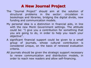 A New Journal ProjectA New Journal Project
The “Journal Project” should aim at the solution of
structural problems in the sector: circulation in
bookshops and libraries, bridging the digital divide, new
funding and communication models.
My personal idea is a distinction in financial aids, in line
with the new Monti Government settings. The attitude
could be: “I give you a contribution for something that
you are going to do, in order to help you reach your
objective”.
A significant financial support could be given to a small
group of journals, whose cultural contribution is
considered unique, on the basis of renewed evaluation
criteria.
All journals should be given the strategic support necessary
to renew communication and distribution models, in
order to reach new readers and allow self-financing.
 