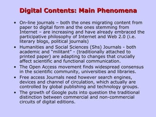 Digital Contents: Main PhenomenaDigital Contents: Main Phenomena
• On-line journals – both the ones migrating content from
paper to digital form and the ones stemming from
Internet – are increasing and have already embraced the
participative philosophy of Internet and Web 2.0 (i.e.
literary blogs, political journals)
• Humanities and Social Sciences (Shs) Journals - both
academic and “militant” - (traditionally attached to
printed paper) are adapting to changes that crucially
affect scientific and functional communication.
• The Open Access movement finds widespread consensus
in the scientific community, universities and libraries.
• Free access Journals need however search engines,
devices and channel of circulation, which actually are
controlled by global publishing and technology groups.
• The growth of Google puts into question the traditional
distinction between commercial and non-commercial
circuits of digital editions.
 