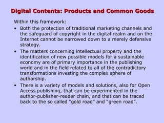 Digital Contents: Products and Common GoodsDigital Contents: Products and Common Goods
Within this framework:
• Both the protection of traditional marketing channels and
the safeguard of copyright in the digital realm and on the
Internet cannot be narrowed down to a merely defensive
strategy.
• The matters concerning intellectual property and the
identification of new possible models for a sustainable
economy are of primary importance in the publishing
world and in the field related to all of the contradictory
transformations investing the complex sphere of
authorship.
• There is a variety of models and solutions, also for Open
Access publishing, that can be experimented in the
author-publisher-reader chain, and that can be traced
back to the so called “gold road” and “green road”.
 
