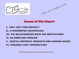 Issues of this ReportIssues of this Report
I. CRIC: WHY THIS PROJECT?
II. A FRAGMENTED ARCHIPELAGO
III. THE RELATIONSHIPS WITH THE INSTITUTIONS
IV. AN UNSOLVED PROBLEM
V. DIGITAL CONTENTS: PRODUCTS AND COMMON GOODS
VI. TOWARDS A NET COOPERATION?
Workshop Open Access 2002-2012Workshop Open Access 2002-2012
Ideas for a Possible World
Ideas for a Possible World
 