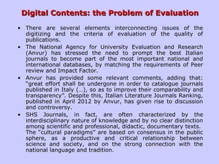 Digital Contents: the Problem of EvaluationDigital Contents: the Problem of Evaluation
• There are several elements interconnecting issues of the
digitizing and the criteria of evaluation of the quality of
publications.
• The National Agency for University Evaluation and Research
(Anvur) has stressed the need to prompt the best Italian
journals to become part of the most important national and
international databases, by matching the requirements of Peer
review and Impact Factor.
• Anvur has provided some relevant comments, adding that:
“great effort shall be undergone in order to catalogue journals
published in Italy (…), so as to improve their comparability and
transparency”. Despite this, Italian Literature Journals Ranking,
published in April 2012 by Anvur, has given rise to discussion
and controversy.
• SHS Journals, in fact, are often characterized by the
interdisciplinary nature of knowledge and by no clear distinction
among scientific and professional, didactic, documentary texts.
The “cultural paradigms” are based on consensus in the public
sphere, as a productive and critical relationship between
science and society, and on the strong connection with the
national language and tradition.
 