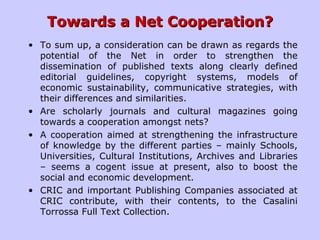 Towards a Net Cooperation?Towards a Net Cooperation?
• To sum up, a consideration can be drawn as regards the
potential of the Net in order to strengthen the
dissemination of published texts along clearly defined
editorial guidelines, copyright systems, models of
economic sustainability, communicative strategies, with
their differences and similarities.
• Are scholarly journals and cultural magazines going
towards a cooperation amongst nets?
• A cooperation aimed at strengthening the infrastructure
of knowledge by the different parties – mainly Schools,
Universities, Cultural Institutions, Archives and Libraries
– seems a cogent issue at present, also to boost the
social and economic development.
• CRIC and important Publishing Companies associated at
CRIC contribute, with their contents, to the Casalini
Torrossa Full Text Collection.
 