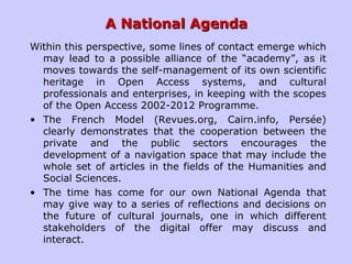 A National AgendaA National Agenda
Within this perspective, some lines of contact emerge which
may lead to a possible alliance of the “academy”, as it
moves towards the self-management of its own scientific
heritage in Open Access systems, and cultural
professionals and enterprises, in keeping with the scopes
of the Open Access 2002-2012 Programme.
• The French Model (Revues.org, Cairn.info, Persée)
clearly demonstrates that the cooperation between the
private and the public sectors encourages the
development of a navigation space that may include the
whole set of articles in the fields of the Humanities and
Social Sciences.
• The time has come for our own National Agenda that
may give way to a series of reflections and decisions on
the future of cultural journals, one in which different
stakeholders of the digital offer may discuss and
interact.
 