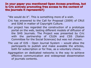 In your paper you mentioned Open Access practices, butIn your paper you mentioned Open Access practices, but
is Cric actively promoting free access to the content ofis Cric actively promoting free access to the content of
the journals it represents?)the journals it represents?)
“We would do it”. This is something more of a wish.
Cric has answered to the Call for Proposal (2009) of CRUI
and SIAE in matter of Copyright Culture.
Our project has regarded the construction of a prototype
portal on the web, testing different models of diffusion of
the SHS Journals. The Project was presented by Cric
with the partnership of CILEA and CSS (Italian
Committee for the Social Sciences) but was not chosen.
The use of OJS - Open Journal System – would allow the
participants to publish and make avaiable the articles,
both for subscription or for free, as a voluntary choice.
Aggregation on dedicated networks is the way to achieve
effective communication and widespread dissemination
of journals contents.
 