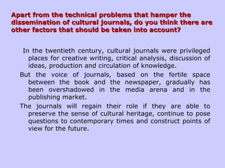 Apart from the technical problems that hamper theApart from the technical problems that hamper the
dissemination of cultural journals, do you think there aredissemination of cultural journals, do you think there are
other factors that should be taken into account?other factors that should be taken into account?
In the twentieth century, cultural journals were privileged
places for creative writing, critical analysis, discussion of
ideas, production and circulation of knowledge.
But the voice of journals, based on the fertile space
between the book and the newspaper, gradually has
been overshadowed in the media arena and in the
publishing market.
The journals will regain their role if they are able to
preserve the sense of cultural heritage, continue to pose
questions to contemporary times and construct points of
view for the future.
 