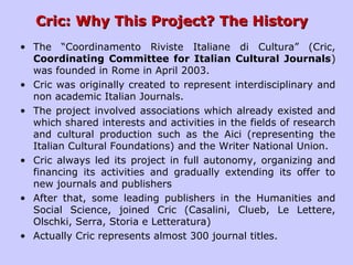 Cric: Why This Project? The HistoryCric: Why This Project? The History
• The “Coordinamento Riviste Italiane di Cultura” (Cric,
Coordinating Committee for Italian Cultural Journals)
was founded in Rome in April 2003.
• Cric was originally created to represent interdisciplinary and
non academic Italian Journals.
• The project involved associations which already existed and
which shared interests and activities in the fields of research
and cultural production such as the Aici (representing the
Italian Cultural Foundations) and the Writer National Union.
• Cric always led its project in full autonomy, organizing and
financing its activities and gradually extending its offer to
new journals and publishers
• After that, some leading publishers in the Humanities and
Social Science, joined Cric (Casalini, Clueb, Le Lettere,
Olschki, Serra, Storia e Letteratura)
• Actually Cric represents almost 300 journal titles.
 