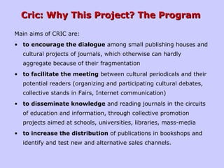 Cric: Why This Project? The ProgramCric: Why This Project? The Program
Main aims of CRIC are:
• to encourage the dialogue among small publishing houses and
cultural projects of journals, which otherwise can hardly
aggregate because of their fragmentation
• to facilitate the meeting between cultural periodicals and their
potential readers (organizing and participating cultural debates,
collective stands in Fairs, Internet communication)
• to disseminate knowledge and reading journals in the circuits
of education and information, through collective promotion
projects aimed at schools, universities, libraries, mass-media
• to increase the distribution of publications in bookshops and
identify and test new and alternative sales channels.
 