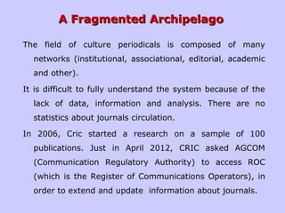 A Fragmented ArchipelagoA Fragmented Archipelago
The field of culture periodicals is composed of many
networks (institutional, associational, editorial, academic
and other).
It is difficult to fully understand the system because of the
lack of data, information and analysis. There are no
statistics about journals circulation.
In 2006, Cric started a research on a sample of 100
publications. Just in April 2012, CRIC asked AGCOM
(Communication Regulatory Authority) to access ROC
(which is the Register of Communications Operators), in
order to extend and update information about journals.
 