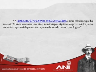 “ A ASSOCIAÇÃO NACIONAL DOS INVENTORES, é uma entidade que há
mais de 20 anos assessora inventores em todo país, objetivando aproximá-los junto
ao meio empresarial que está sempre em busca de novas tecnologias.”
 