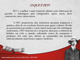 O QUE É PET?
        PET é o melhor e mais resistente plástico para fabricação de
garrafas e embalagens para refrigerantes, águas, sucos, óleos
comestíveis, entre vários outros.

         O PET proporciona alta resistência mecânica (impacto) e
 química, além de ter excelente barreira para gases e odores. Devido
 as características já citadas e o peso muito menor que das embalagens
 tradicionais, o PET mostrou ser o recipiente ideal para a indústria de
 bebidas em todo o mundo, reduzindo custos de transporte e
 produção. Por tudo isso, oferece ao consumidor um produto
 substancialmente mais barato, seguro e moderno.
 