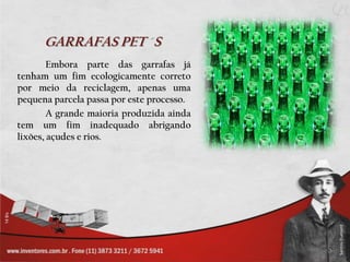 GARRAFAS PET S
        Embora parte das garrafas já
tenham um fim ecologicamente correto
por meio da reciclagem, apenas uma
pequena parcela passa por este processo.
        A grande maioria produzida ainda
tem um fim inadequado abrigando
lixões, açudes e rios.
 