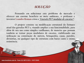 SOLUÇÃO
        Pensando em solucionar este problema de mercado e
oferecer um enorme benefício ao meio ambiente, o professor e
inventor Leandro Roman criou a “Garrafa PET modular de encaixe”.

         O projeto consiste na modificação estrutural do formato
atual das garrafas PET´s, visando ampliar a sua funcionalidade, para
além de seu uso como simples vasilhames, de maneira que possam
também se tornar peças modulares de encaixe, viabilizando sua
utilização na construção de móveis, brinquedos, casas, paredes,
divisórias, ou qualquer tipo de estrutura com baixo custo e ótima
resistência.
 