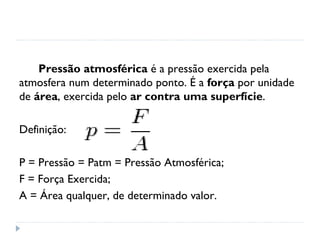 Pressão atmosférica é a pressão exercida pela
atmosfera num determinado ponto. É a força por unidade
de área, exercida pelo ar contra uma superfície.

Definição:

P = Pressão = Patm = Pressão Atmosférica;
F = Força Exercida;
A = Área qualquer, de determinado valor.
 
