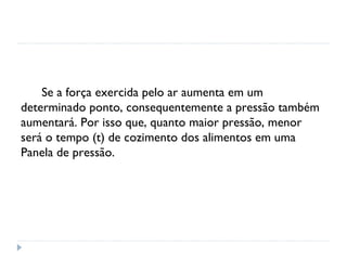 Se a força exercida pelo ar aumenta em um
determinado ponto, consequentemente a pressão também
aumentará. Por isso que, quanto maior pressão, menor
será o tempo (t) de cozimento dos alimentos em uma
Panela de pressão.
 