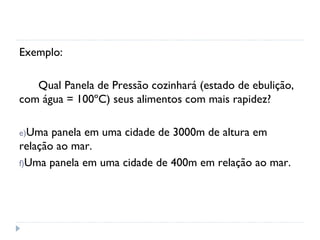 Exemplo:

   Qual Panela de Pressão cozinhará (estado de ebulição,
com água = 100ºC) seus alimentos com mais rapidez?

e)Uma  panela em uma cidade de 3000m de altura em
relação ao mar.
f)Uma panela em uma cidade de 400m em relação ao mar.
 