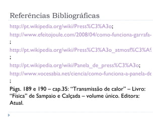 Referências Bibliográficas
http://pt.wikipedia.org/wiki/Press%C3%A3o;
http://www.efeitojoule.com/2008/04/como-funciona-garrafa-term
;
http://pt.wikipedia.org/wiki/Press%C3%A3o_atmosf%C3%A9rica
;
http://pt.wikipedia.org/wiki/Panela_de_press%C3%A3o;
http://www.vocesabia.net/ciencia/como-funciona-a-panela-de-pre
;
Págs. 189 e 190 – cap.35: “Transmissão de calor” – Livro:
“Física” de Sampaio e Calçada – volume único. Editora:
Atual.
 