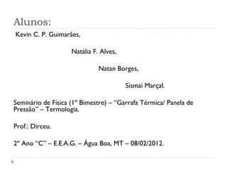 Alunos:
Kevin C. P. Guimarães,

                    Natália F. Alves,

                              Natan Borges,

                                        Sismai Marçal.

Seminário de Física (1º Bimestre) – “Garrafa Térmica/ Panela de
Pressão” – Termologia.

Prof.: Dirceu.

2º Ano “C” – E.E.A.G. – Água Boa, MT – 08/02/2012.
 