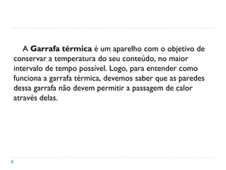 A Garrafa térmica é um aparelho com o objetivo de
conservar a temperatura do seu conteúdo, no maior
intervalo de tempo possível. Logo, para entender como
funciona a garrafa térmica, devemos saber que as paredes
dessa garrafa não devem permitir a passagem de calor
através delas.
 