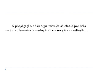 A propagação de energia térmica se efetua por três
modos diferentes: condução, convecção e radiação.
 
